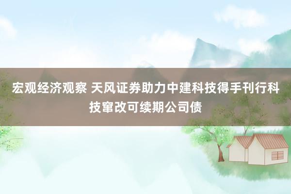 宏观经济观察 天风证券助力中建科技得手刊行科技窜改可续期公司债