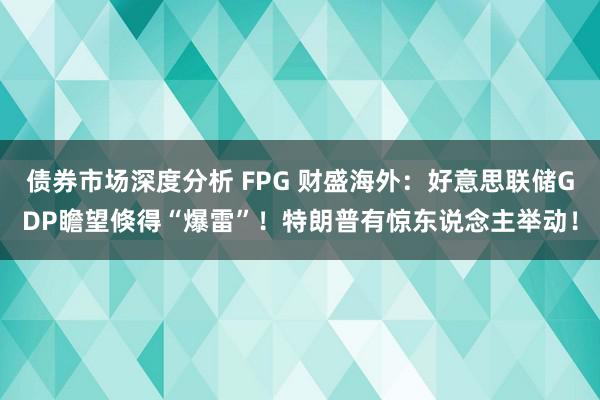 债券市场深度分析 FPG 财盛海外：好意思联储GDP瞻望倏得“爆雷”！特朗普有惊东说念主举动！