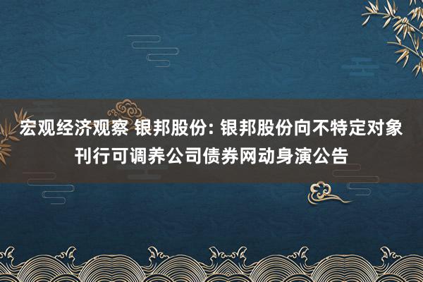 宏观经济观察 银邦股份: 银邦股份向不特定对象刊行可调养公司债券网动身演公告