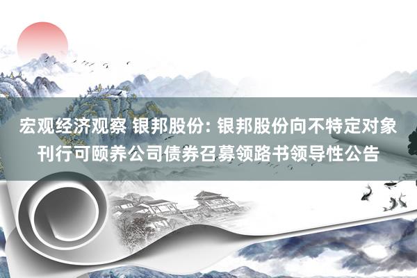 宏观经济观察 银邦股份: 银邦股份向不特定对象刊行可颐养公司债券召募领路书领导性公告