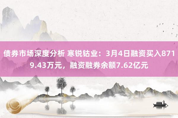 债券市场深度分析 寒锐钴业：3月4日融资买入8719.43万元，融资融券余额7.62亿元