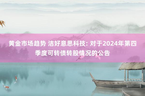 黄金市场趋势 洁好意思科技: 对于2024年第四季度可转债转股情况的公告