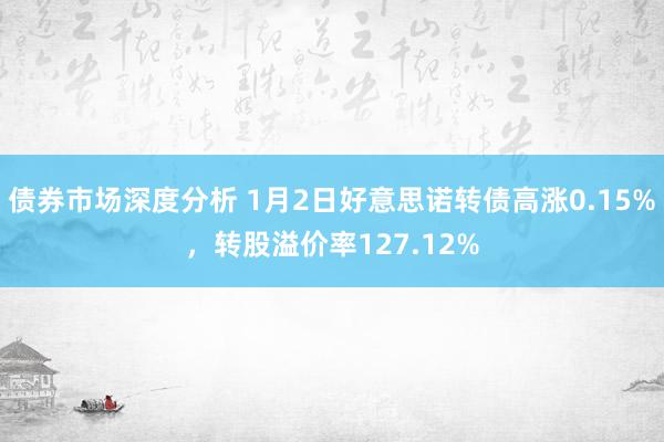 债券市场深度分析 1月2日好意思诺转债高涨0.15%，转股溢价率127.12%