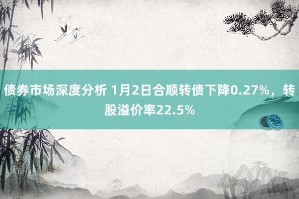 债券市场深度分析 1月2日合顺转债下降0.27%，转股溢价率22.5%