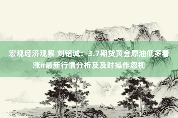 宏观经济观察 刘铭诚：3.7期货黄金原油低多看涨#最新行情分析及及时操作忽视