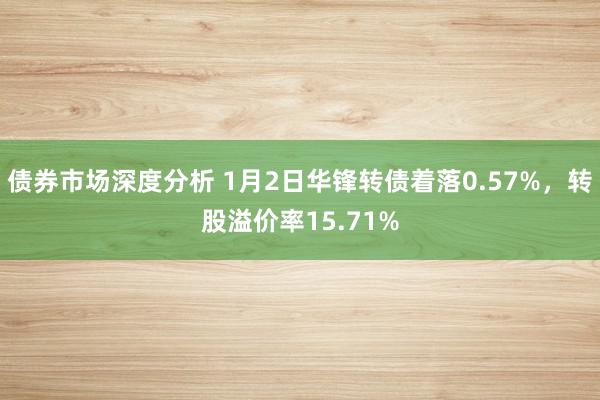 债券市场深度分析 1月2日华锋转债着落0.57%，转股溢价率15.71%