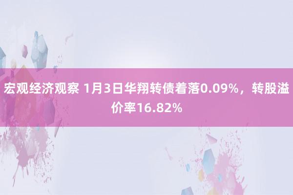 宏观经济观察 1月3日华翔转债着落0.09%，转股溢价率16.82%