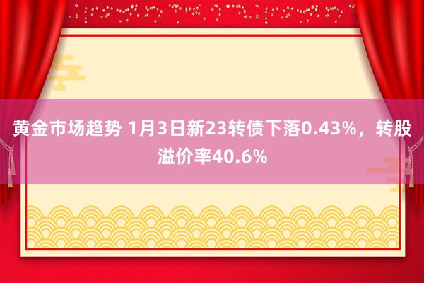 黄金市场趋势 1月3日新23转债下落0.43%，转股溢价率40.6%