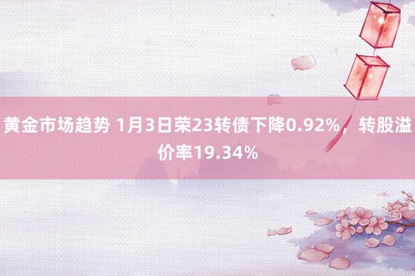 黄金市场趋势 1月3日荣23转债下降0.92%，转股溢价率19.34%