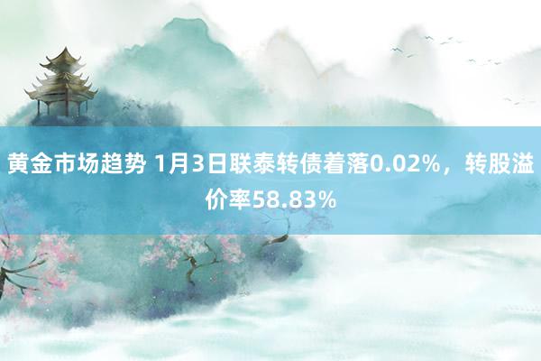 黄金市场趋势 1月3日联泰转债着落0.02%，转股溢价率58.83%