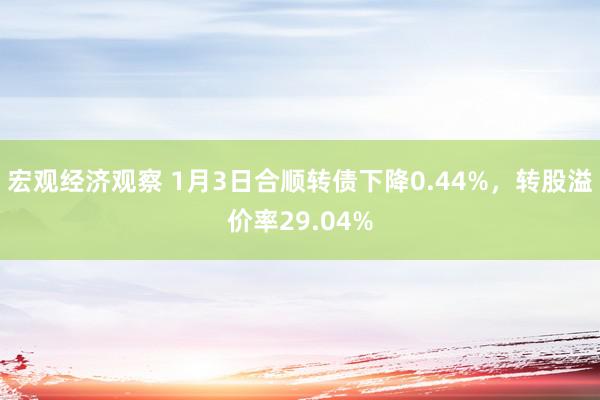 宏观经济观察 1月3日合顺转债下降0.44%，转股溢价率29.04%