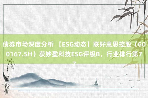 债券市场深度分析 【ESG动态】联好意思控股（600167.SH）获妙盈科技ESG评级B，行业排行第7