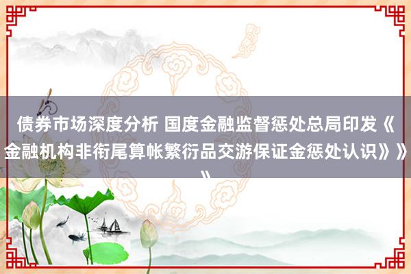 债券市场深度分析 国度金融监督惩处总局印发《金融机构非衔尾算帐繁衍品交游保证金惩处认识》》