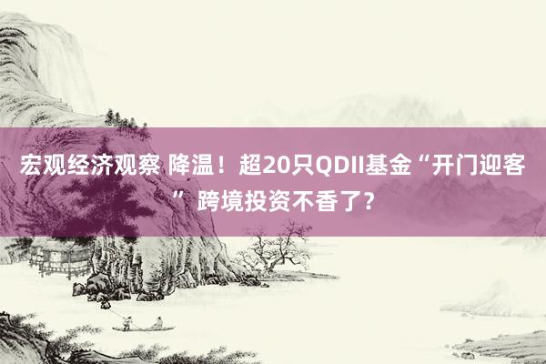 宏观经济观察 降温！超20只QDII基金“开门迎客” 跨境投资不香了？