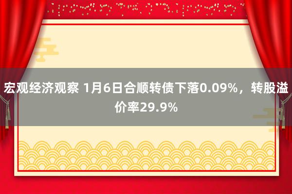 宏观经济观察 1月6日合顺转债下落0.09%，转股溢价率29.9%