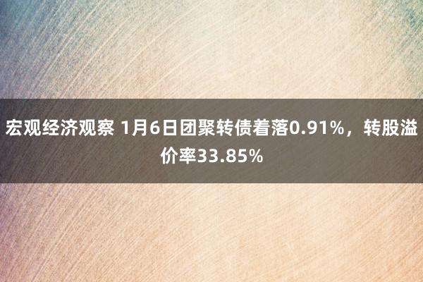 宏观经济观察 1月6日团聚转债着落0.91%，转股溢价率33.85%