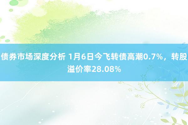 债券市场深度分析 1月6日今飞转债高潮0.7%，转股溢价率28.08%