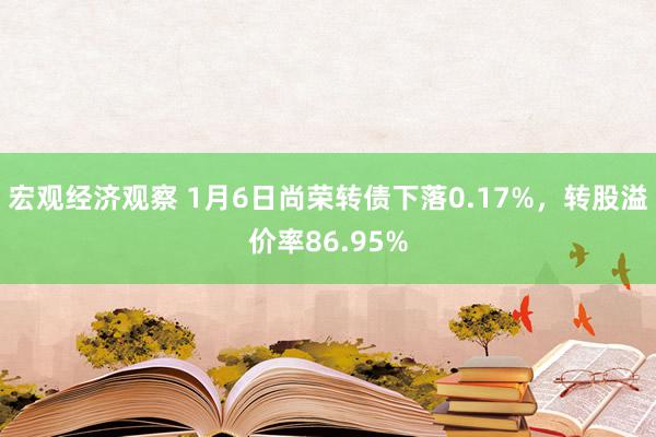 宏观经济观察 1月6日尚荣转债下落0.17%，转股溢价率86.95%