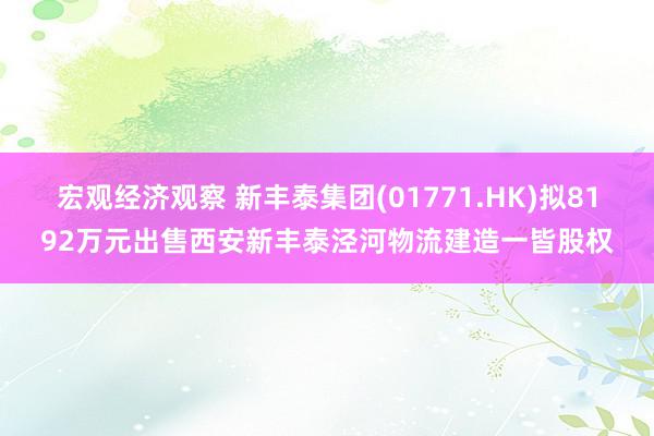 宏观经济观察 新丰泰集团(01771.HK)拟8192万元出售西安新丰泰泾河物流建造一皆股权