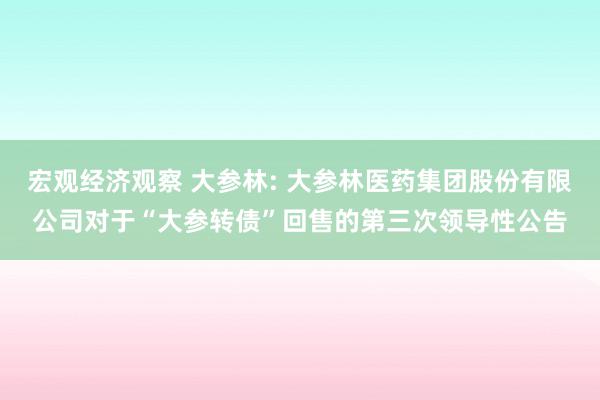 宏观经济观察 大参林: 大参林医药集团股份有限公司对于“大参转债”回售的第三次领导性公告