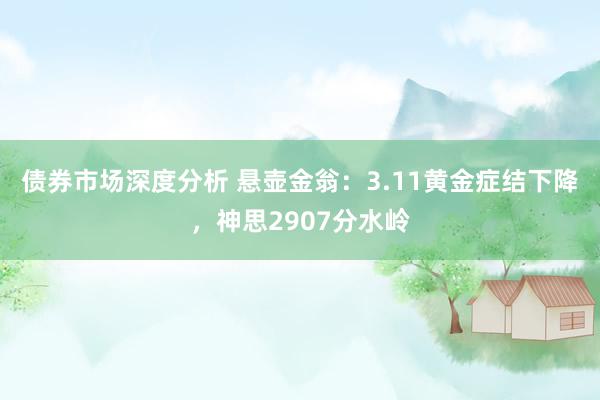 债券市场深度分析 悬壶金翁：3.11黄金症结下降，神思2907分水岭