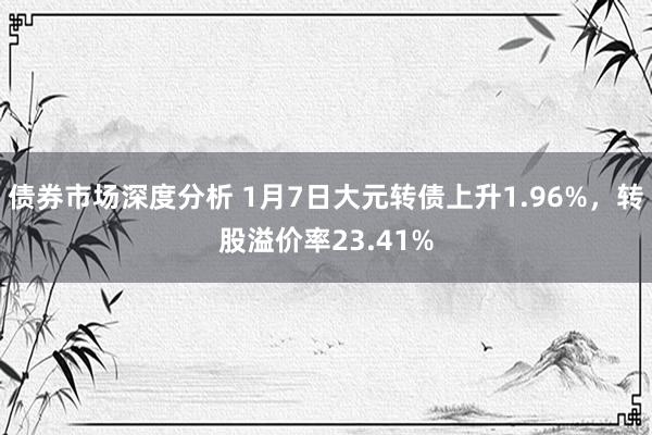 债券市场深度分析 1月7日大元转债上升1.96%，转股溢价率23.41%