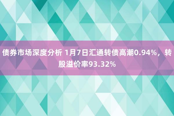 债券市场深度分析 1月7日汇通转债高潮0.94%，转股溢价率93.32%