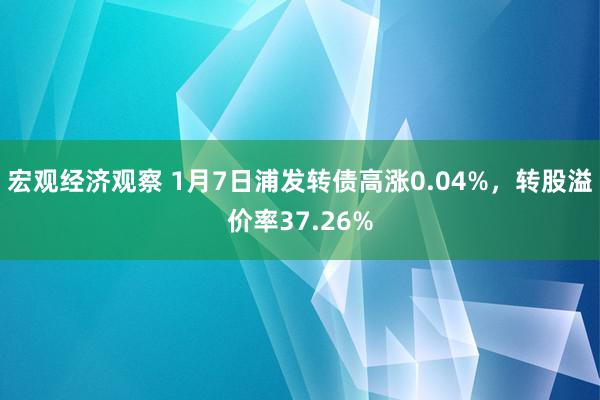 宏观经济观察 1月7日浦发转债高涨0.04%，转股溢价率37.26%