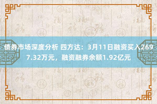 债券市场深度分析 四方达：3月11日融资买入2697.32万元，融资融券余额1.92亿元