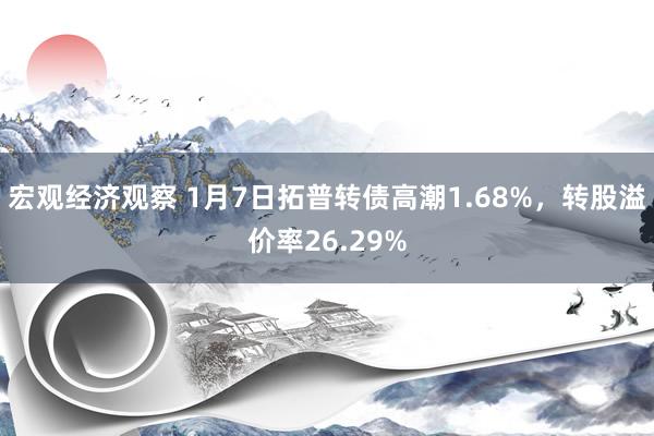 宏观经济观察 1月7日拓普转债高潮1.68%，转股溢价率26.29%