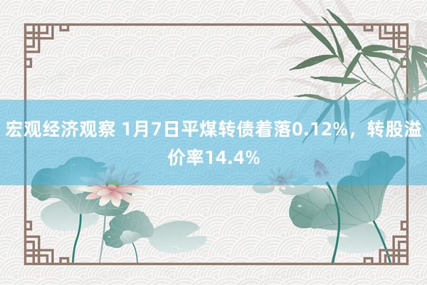 宏观经济观察 1月7日平煤转债着落0.12%，转股溢价率14.4%