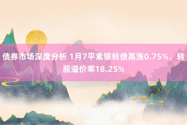 债券市场深度分析 1月7平素银转债高涨0.75%，转股溢价率18.25%