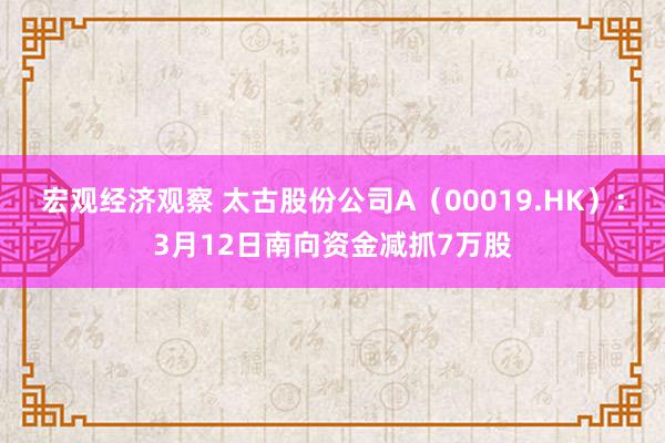 宏观经济观察 太古股份公司A（00019.HK）：3月12日南向资金减抓7万股