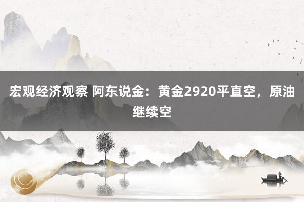 宏观经济观察 阿东说金：黄金2920平直空，原油继续空