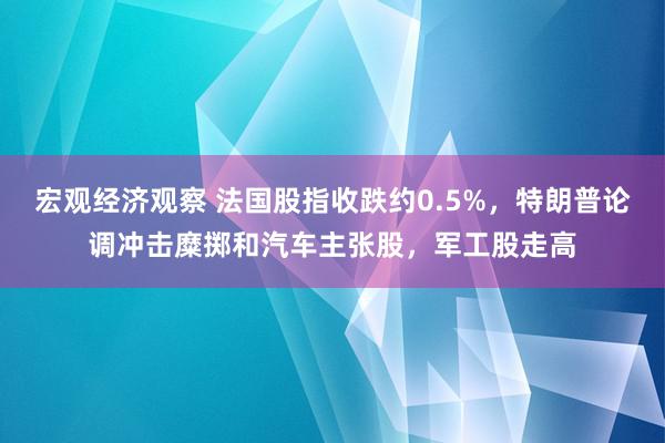 宏观经济观察 法国股指收跌约0.5%，特朗普论调冲击糜掷和汽车主张股，军工股走高