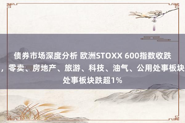 债券市场深度分析 欧洲STOXX 600指数收跌约0.2%，零卖、房地产、旅游、科技、油气、公用处事板块跌超1%