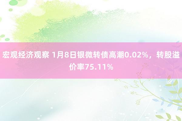 宏观经济观察 1月8日银微转债高潮0.02%，转股溢价率75.11%