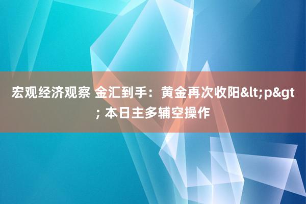 宏观经济观察 金汇到手：黄金再次收阳<p> 本日主多辅空操作