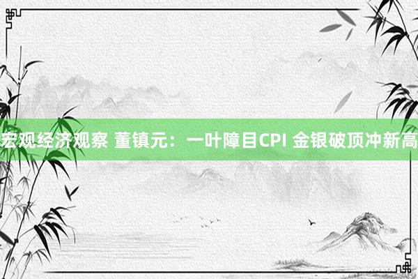 宏观经济观察 董镇元：一叶障目CPI 金银破顶冲新高