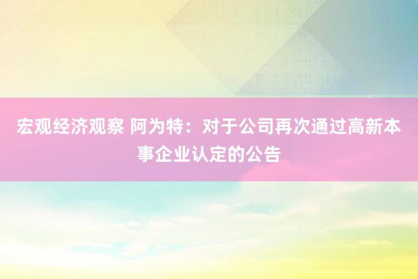 宏观经济观察 阿为特：对于公司再次通过高新本事企业认定的公告