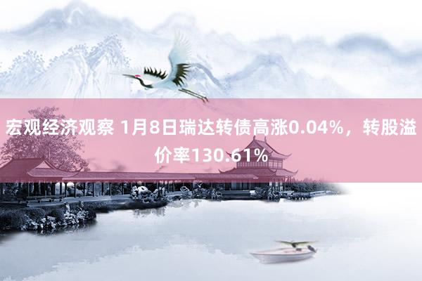 宏观经济观察 1月8日瑞达转债高涨0.04%，转股溢价率130.61%