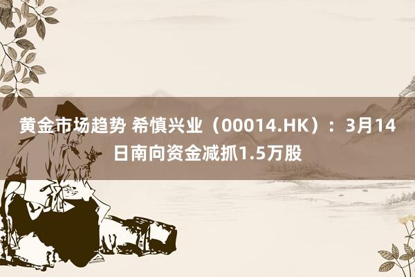 黄金市场趋势 希慎兴业（00014.HK）：3月14日南向资金减抓1.5万股