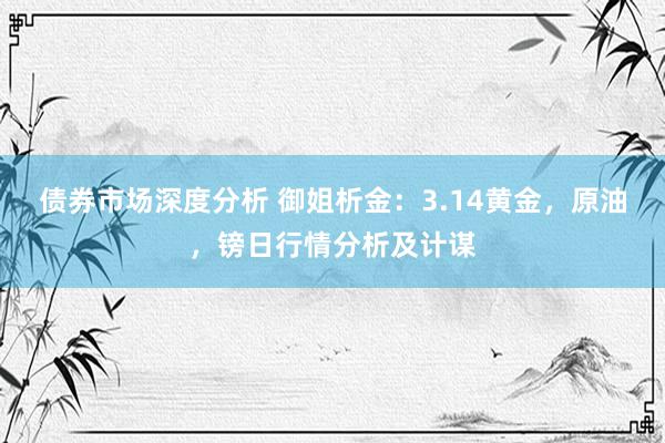 债券市场深度分析 御姐析金：3.14黄金，原油，镑日行情分析及计谋