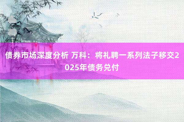 债券市场深度分析 万科：将礼聘一系列法子移交2025年债务兑付