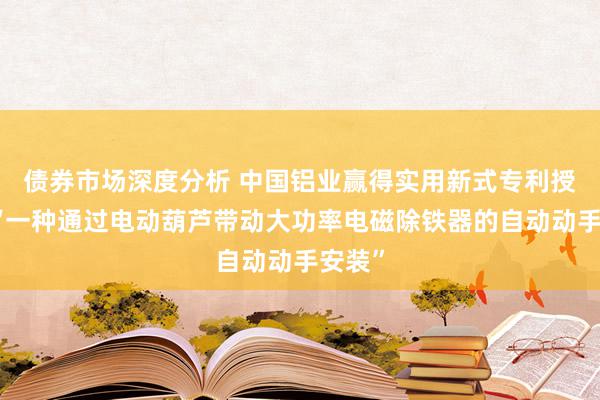 债券市场深度分析 中国铝业赢得实用新式专利授权：“一种通过电动葫芦带动大功率电磁除铁器的自动动手安装”