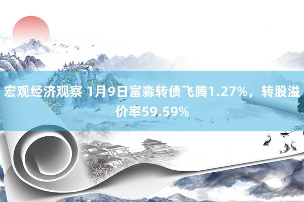 宏观经济观察 1月9日富淼转债飞腾1.27%，转股溢价率59.59%