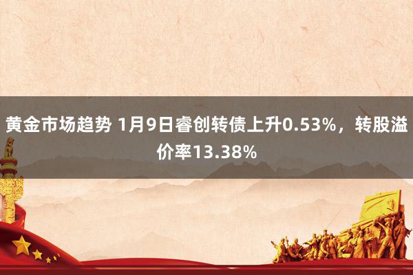 黄金市场趋势 1月9日睿创转债上升0.53%，转股溢价率13.38%