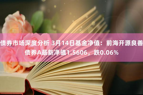 债券市场深度分析 3月14日基金净值：前海开源良善债券A最新净值1.5606，跌0.06%