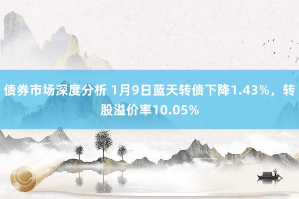 债券市场深度分析 1月9日蓝天转债下降1.43%，转股溢价率10.05%