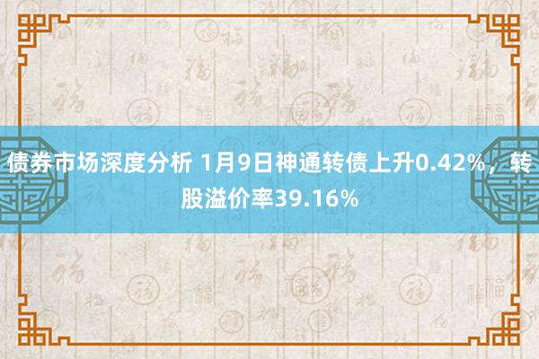 债券市场深度分析 1月9日神通转债上升0.42%，转股溢价率39.16%